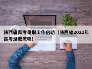 陕西省高考录取工作启动（陕西省2021年高考录取流程）